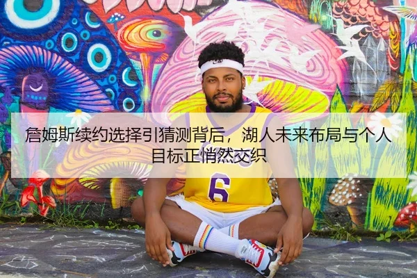 詹姆斯续约选择引猜测背后，湖人未来布局与个人目标正悄然交织
