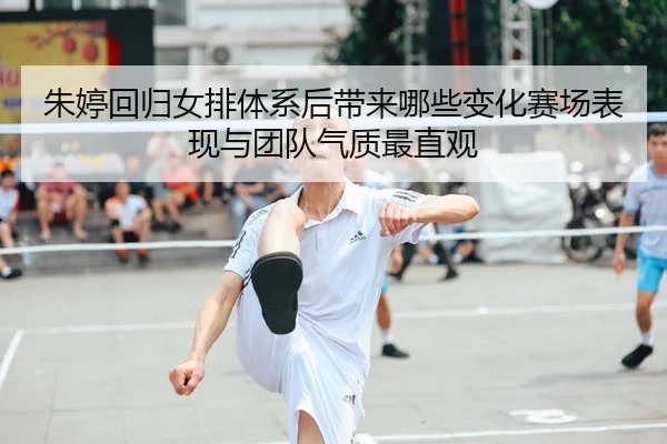 朱婷回归女排体系后带来哪些变化赛场表现与团队气质最直观